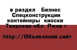 в раздел : Бизнес » Спецконструкции, контейнеры, киоски . Тверская обл.,Ржев г.